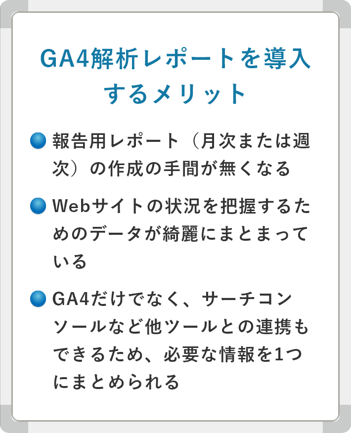 GA4解析レポートを導入するメリット　報告用レポート（月次または週次）の作成の手間が無くなる　Webサイトの状況を把握するためのデータが綺麗にまとまっている　GA4だけでなく、サーチコンソールなど他ツールとの連携もできるため、必要な情報を1つにまとめられる