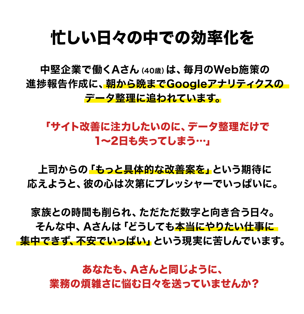 忙しい日々の中での効率化を　中堅企業で働くAさん（40歳）は、毎月のWeb施策の進捗報告作成に、朝から晩までGoogleアナリティクスのデータ整理に追われています。　「サイト改善に注力したいのに、データ整理だけで1～2日も失ってしまう…」　上司からの「もっと具体的な改善案を」という期待に応えようと、彼の心は次第にプレッシャーでいっぱいに。家族との時間も削られ、ただただ数字と向き合う日々。そんな中、Aさんは「どうしても本当にやりたい仕事に集中できず、不安でいっぱい」という現実に苦しんでいます。あなたも、Aさんと同じように、業務の煩雑さに悩む日々を送っていませんか？