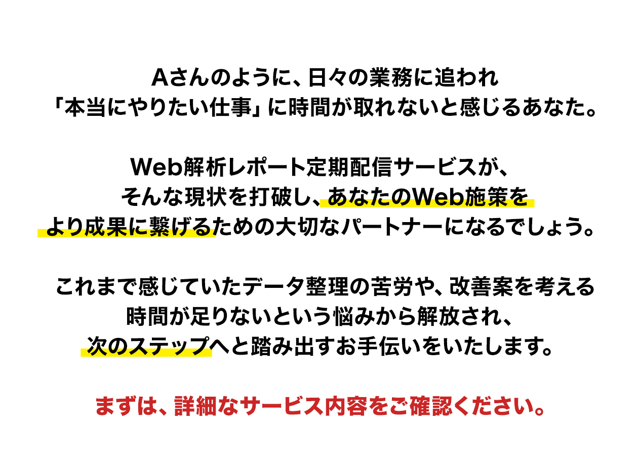Aさんのように、日々の業務に追われ「本当にやりたい仕事」に時間が取れないと感じるあなた。Web解析レポート定期配信サービスが、そんな現状を打破し、あなたのWeb施策をより成果に繋げるための大切なパートナーになるでしょう。これまで感じていたデータ整理の苦労や、改善案を考える時間が足りないという悩みから解放され、次のステップへと踏み出すお手伝いをいたします。まずは、詳細なサービス内容をご確認ください。